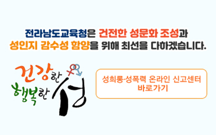 전라남도 교육청은 건전한 성문화 조성과 성인지 감수성 함양을 위해 최선을 다하겠습니다. 성희롱.성폭력 온라인 신고센터 바로가기
